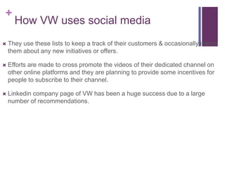 +
      How VW uses social media
   They use these lists to keep a track of their customers & occasionally inform
    them about any new initiatives or offers.

   Efforts are made to cross promote the videos of their dedicated channel on
    other online platforms and they are planning to provide some incentives for
    people to subscribe to their channel.

   Linkedin company page of VW has been a huge success due to a large
    number of recommendations.
 