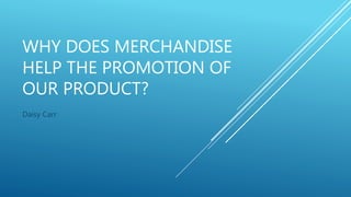 WHY DOES MERCHANDISE
HELP THE PROMOTION OF
OUR PRODUCT?
Daisy Carr
 