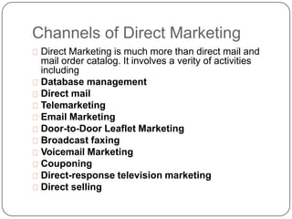 Channels of Direct Marketing
Direct Marketing is much more than direct mail and
mail order catalog. It involves a verity o...