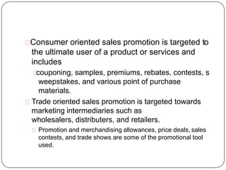 Consumer oriented sales promotion is targeted to
the ultimate user of a product or services and
includes
couponing, sample...