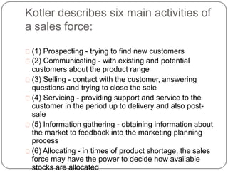 Kotler describes six main activities of
a sales force:
(1) Prospecting - trying to find new customers
(2) Communicating - ...