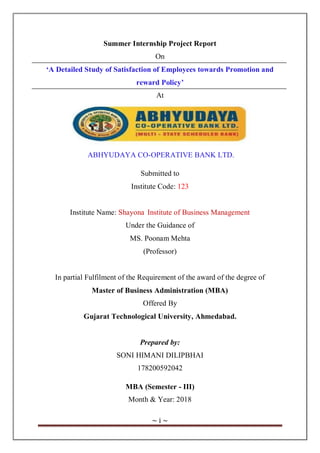 ~ i ~
Summer Internship Project Report
On
‘A Detailed Study of Satisfaction of Employees towards Promotion and
reward Policy’
At
ABHYUDAYA CO-OPERATIVE BANK LTD.
Submitted to
Institute Code: 123
Institute Name: Shayona Institute of Business Management
Under the Guidance of
MS. Poonam Mehta
(Professor)
In partial Fulfilment of the Requirement of the award of the degree of
Master of Business Administration (MBA)
Offered By
Gujarat Technological University, Ahmedabad.
Prepared by:
SONI HIMANI DILIPBHAI
178200592042
MBA (Semester - III)
Month & Year: 2018
 