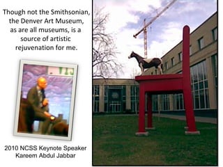 Though not the Smithsonian,
the Denver Art Museum,
as are all museums, is a
source of artistic
rejuvenation for me.
2010 NCSS Keynote Speaker
Kareem Abdul Jabbar
 