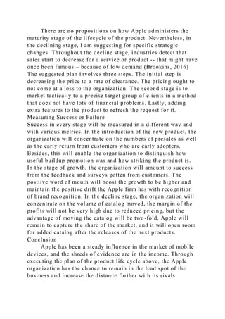 There are no propositions on how Apple administers the
maturity stage of the lifecycle of the product. Nevertheless, in
the declining stage, I am suggesting for specific strategic
changes. Throughout the decline stage, industries detect that
sales start to decrease for a service or product -- that might have
once been famous – because of low demand (Brookins, 2016)
The suggested plan involves three steps. The initial step is
decreasing the price to a rate of clearance. The pricing ought to
not come at a loss to the organization. The second stage is to
market tactically to a precise target group of clients in a method
that does not have lots of financial problems. Lastly, adding
extra features to the product to refresh the request for it.
Measuring Success or Failure
Success in every stage will be measured in a different way and
with various metrics. In the introduction of the new product, the
organization will concentrate on the numbers of presales as well
as the early return from customers who are early adopters.
Besides, this will enable the organization to distinguish how
useful buildup promotion was and how striking the product is.
In the stage of growth, the organization will amount to success
from the feedback and surveys gotten from customers. The
positive word of mouth will boost the growth to be higher and
maintain the positive drift the Apple firm has with recognition
of brand recognition. In the decline stage, the organization will
concentrate on the volume of catalog moved, the margin of the
profits will not be very high due to reduced pricing, but the
advantage of moving the catalog will be two-fold. Apple will
remain to capture the share of the market, and it will open room
for added catalog after the releases of the next products.
Conclusion
Apple has been a steady influence in the market of mobile
devices, and the shreds of evidence are in the income. Through
executing the plan of the product life cycle above, the Apple
organization has the chance to remain in the lead spot of the
business and increase the distance further with its rivals.
 