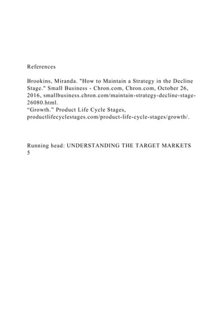 References
Brookins, Miranda. "How to Maintain a Strategy in the Decline
Stage." Small Business - Chron.com, Chron.com, October 26,
2016, smallbusiness.chron.com/maintain-strategy-decline-stage-
26080.html.
“Growth.” Product Life Cycle Stages,
productlifecyclestages.com/product-life-cycle-stages/growth/.
Running head: UNDERSTANDING THE TARGET MARKETS
5
 