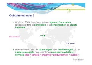 Qui sommes-nous ?

  • Créée en 2003, faberNovel est une agence d’innovation
    spécialisée dans la conception et la concrétisation de projets
    innovants.




  • faberNovel tire parti des technologies, des méthodologies ou des
    usages émergents pour inventer de nouveaux produits et
    services.
    services idée > concept > prototype > produit/service > succès !
 