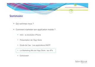 Sommaire

  • Qui sommes nous ?

  • Comment marketer son application mobile ?

      • Intro : la révolution iPhone

      • Présentation de l’App Store

      • Etude de Cas : Les applications RATP

      • Le Marketing Mix de l’App Store : les 4Ps

      • Conclusion
 
