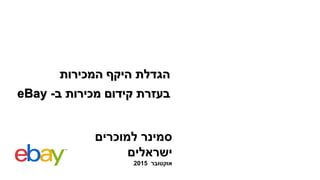 eBay ‫ב‬ ‫מכירות‬ ‫קידום‬ ‫בעזרת‬-
‫למוכרים‬ ‫סמינר‬
‫ישראלים‬
‫אוקטובר‬2015
‫המכירות‬ ‫היקף‬ ‫הגדלת‬
 