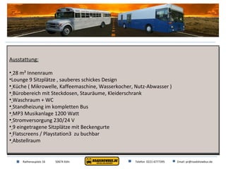 Ausstattung: 28 m² Innenraum Lounge 9 Sitzplätze , sauberes schickes Design Küche ( Mikrowelle, Kaffeemaschine, Wasserkocher, Nutz-Abwasser ) Bürobereich mit Steckdosen, Stauräume, Kleiderschrank Waschraum + WC Standheizung im kompletten Bus MP3 Musikanlage 1200 Watt Stromversorgung 230/24 V 9 eingetragene Sitzplätze mit Beckengurte Flatscreens / Playstation3  zu buchbar Abstellraum Rathenauplatz 16 50674 Köln Telefon  0221-6777395 Email: pr@roadshowbus.de 