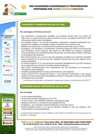 DES CHAUDIERES ECONOMIQUES ET PERFORMANTES
                                    PROPOSEES PAR TECHNI CHALEUR SERVICES




                     CHAUDIERE A CONDENSATION GAZ OU FUEL



                   Ses avantages ont fait leurs preuves !

NOS FOURNISSEURS   •	 Les chaudières à condensation installées ces dernières années chez nos clients ont
   D’ ENERGIES
                      déjà connu un grand succès car elles ont permis à ceux-ci de réaliser entre 25% et 30%
                      d’économies selon le type d’installation.
                   •	 Un excellent confort : ce sont des chaudières modulantes s’adaptant parfaitement aux
                      besoins de l’installation, tranquillité d’usage et bien être sont au rendez vous.
                   •	 Matériel ultra performant, un rendement de chaudière pouvant aller jusqu’à 109% !
                   •	 Ecologique: une chaudière à condensation consomme beaucoup moins et est beaucoup
                      plus écologique, moins polluante. Elle répond au défi difficile qui consiste à respecter
                      l’environnement tout en revendiquant plus d’économies, de confort dans l’habitat, d’efficacité
                      et de longévité des systèmes.
                   •	 Bon fonctionnement sur un circuit avec des radiateurs et idéale sur du plancher chauffant
                      basse température ou encore avec des radiateurs fonctionnant avec des régimes d’eau
                      basse température.
                   •	 Le crédit d’impôt de 10 % vous permet de compenser partiellement le surcoût à l’achat et
                      de se rapprocher du coût d’une chaudière basse température.
                   •	 Des primes complémentaires très intéressantes par les distributeurs et fournisseurs
                      d’énergie et votre installateur.
                   •	 Améliore considérablement la valeur patrimoniale de votre logement.
                   •	 Accès à l’ECO PTZ si bouquet de travaux ** (par exemple condensation + eau chaude
                      solaire) l’économie de la facture énergétique finance la mensualité du prêt par du transfert
                      de charges (nous consulter).
                         L’investissement est plus élevé, mais largement compensé par les aides, le crédit d’impôt, et l’ECO PTZ. **



                     CHAUDIERE BASSE TEMPERATURE GAZ OU FUEL


                   Ses avantages
NOS PARTENAIRES
                   •	 Le bon rapport qualité/prix.
                   •	 Economies d’énergie réalisables de 10 à 15%.
                   •	 Un bon confort, une simplicité d’utilisation, tranquillité d’usage.
                   •	 Matériel performant, un rendement de chaudière de 92%.
                   •	 Ecologique : une chaudière à basse température consomme moins !
                   •	 Plutôt conseillée lorsqu’il n’y a pas de plancher chauffant et que les radiateurs sont
                      dimensionnés en haute température.

                   La chaudière basse température n’est plus éligible au crédit d’impôt et est nettement moins économique qu’une
                   chaudière à condensation.



                    TECHNI CHALEUR SERVICES Place Thierry Mieg – BP 30052 68801 VIEUX THANN CEDEX
                      Tel : 03 89 37 30 52 | Fax : 03 89 37 41 18 | Mail : info@techni-chaleur-services.fr
                                         SARL AU CAPITAL DE 30 000 € | RCS MULHOUSE 93B 393 | SIRET N°39164222000027
                          CODE NAF 4322 B - TVA : FR10391642220 | BANQUE POPULAIRE D’ALSACE/MULHOUSE N°17607/00001/49 216095317/12
                            BANQUE CIAL/CERNAY N°30087/33228/00062853901/94 | BNP PARIBAS/MULHOUSE N° 30004/00440/00010183504/76
 