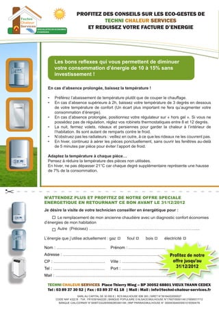 PROFITEZ DES CONSEILS SUR LES ECO-GESTES DE
                                 TECHNI CHALEUR SERVICES
                          ET REDUISEZ VOTRE FACTURE D’ENERGIE




         Les bons reflexes qui vous permettent de diminuer
         votre consommation d’énergie de 10 à 15% sans
         investissement !

    En cas d’absence prolongée, baissez la température !

    •	   Préférez l’abaissement de température plutôt que de couper le chauffage.
    •	   En cas d’absence supérieure à 2h, baissez votre température de 3 degrés en dessous
         de votre température de confort (Un écart plus important ne fera qu’augmenter votre
         consommation d’énergie).
    •	   En cas d’absence prolongée, positionnez votre régulateur sur « hors gel ». Si vous ne
         possédez pas de régulation, réglez vos robinets thermostatiques entre 8 et 12 degrés.
    •	   La nuit, fermez volets, rideaux et persiennes pour garder la chaleur à l’intérieur de
         l’habitation. Ils sont autant de remparts contre le froid.
    •	   N’obstruez pas les radiateurs : veillez en outre, à ce que les rideaux ne les couvrent pas.
    •	   En hiver, continuez à aérer les pièces ponctuellement, sans ouvrir les fenêtres au-delà
         de 5 minutes par pièce pour éviter l’apport de froid.

    Adaptez la température à chaque pièce…
    Pensez à réduire la température des pièces non utilisées.
    En hiver, ne pas dépasser 21°C car chaque degré supplémentaire représente une hausse
    de 7% de la consommation.




N’ATTENDEZ PLUS ET PROFITEZ DE NOTRE OFFRE SPECIALE
ENERGETIQUE EN RETOURNANT CE BON AVANT LE 31/12/2012
Je désire la visite de votre technicien conseiller en énergétique pour :
	      Le remplacement de mon ancienne chaudière avec un diagnostic confort économies   
d’énergies de mon habitation
	         Autre  (Précisez) …………………………………………………………………….....

L’énergie que j’utilise actuellement : gaz          fioul          bois          électricité   



                                                                                         Profitez de notre
                                                                                          offre jusqu’au
                                                                                            31/12/2012


    TECHNI CHALEUR SERVICES Place Thierry Mieg – BP 30052 68801 VIEUX THANN CEDEX
    Tel : 03 89 37 30 52 | Fax : 03 89 37 41 18 | Mail : Mail : info@techni-chaleur-services.fr
                        SARL AU CAPITAL DE 30 000 € |  RCS MULHOUSE 93B 393 | SIRET N°39164222000027
         CODE NAF 4322 B - TVA : FR10391642220 | BANQUE POPULAIRE D’ALSACE/MULHOUSE N°17607/00001/49 216095317/12
           BANQUE CIAL/CERNAY N°30087/33228/00062853901/94 | BNP PARIBAS/MULHOUSE N° 30004/00440/00010183504/76
 