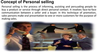 Concept of Personal selling
Personal selling is the process of informing, assisting and persuading people to
buy a product or service through direct personal contact. It involves face-to-face
communication between a seller and a buyer. In this technique of promotion,
sales persons make oral presentation to one or more customers for the purpose of
making sales.
 