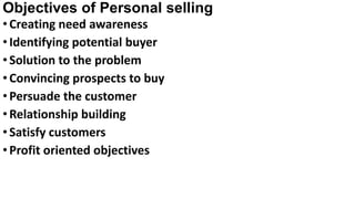 Objectives of Personal selling
•Creating need awareness
•Identifying potential buyer
•Solution to the problem
•Convincing prospects to buy
•Persuade the customer
•Relationship building
•Satisfy customers
•Profit oriented objectives
 