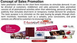 Concept of Sales Promotion
Sales promotion refers to the short form incentives to stimulate demand. It can
be directed at customers, middlemen and sales personnel. Sales promotion
consists of all promotional activities other than advertising, personal selling and
publicity that stimulate short-term or temporary market demand for products.
The basic purpose is to stimulate on the spot buying by people through short-
term incentives. Incentives such as a samples, price concessions, and prize
contests are offered to customers to encourage buying.
 
