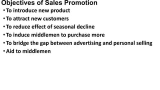 Objectives of Sales Promotion
•To introduce new product
•To attract new customers
•To reduce effect of seasonal decline
•To induce middlemen to purchase more
•To bridge the gap between advertising and personal selling
•Aid to middlemen
 