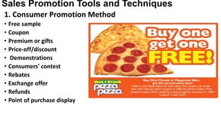 Sales Promotion Tools and Techniques
1. Consumer Promotion Method
• Free sample
• Coupon
• Premium or gifts
• Price-off/discount
• Demonstrations
• Consumers' contest
• Rebates
• Exchange offer
• Refunds
• Point of purchase display
 