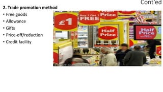 Cont’ed
2. Trade promotion method
• Free goods
• Allowance
• Gifts
• Price-off/reduction
• Credit facility
 