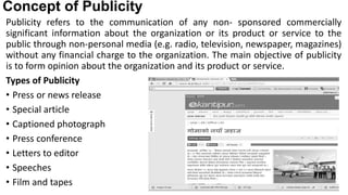 Concept of Publicity
Publicity refers to the communication of any non- sponsored commercially
significant information about the organization or its product or service to the
public through non-personal media (e.g. radio, television, newspaper, magazines)
without any financial charge to the organization. The main objective of publicity
is to form opinion about the organization and its product or service.
Types of Publicity
• Press or news release
• Special article
• Captioned photograph
• Press conference
• Letters to editor
• Speeches
• Film and tapes
 