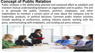 Concept of Public Relation
Public relations is the deliberately planned and sustained effort to establish and
maintain mutual understanding between an organization and its publics. The aim
is to persuade the public, investors, partners, employees, and other
stakeholders to maintain a certain point of view about the company and its
leadership, products, or political decisions. Common public relation activities
include speaking at conferences, seeking industry awards, working with the
press, communicating with employees, and sending out press releases.
 