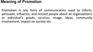 Meaning of Promotion
Promotion is any form of communication used to inform,
persuade, influence, and remind people about an organization’s
or individual’s goods, services, image, ideas, community
involvement, impact on society etc.
 