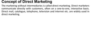 Concept of Direct Marketing
The marketing without intermediaries is called direct marketing. Direct marketers
communicate directly with customers, often on a one-to-one, interactive basis.
Direct mail, catalogue, telephone, television and internet etc. are widely used in
direct marketing.
 
