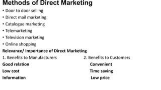 Methods of Direct Marketing
• Door to door selling
• Direct mail marketing
• Catalogue marketing
• Telemarketing
• Television marketing
• Online shopping
Relevance/ Importance of Direct Marketing
1. Benefits to Manufacturers 2. Benefits to Customers
Good relation Convenient
Low cost Time saving
Information Low price
 