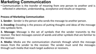 Marketing Communication
• Communication is the transfer of meaning from one person to another and is
reflected in attention, understanding, acceptance and results or response.
Process of Marketing Communication
1. Sender: Sender is the person who sends the message to another person.
2. Encoding: Encoding is the process of putting thoughts and ideas of the message
into symbolic form.
3. Message: Message is the set of symbols that the sender transmits to the
receiver. The best messages consist of words and other symbols that are familiar to
the receiver.
4. Media: Media are the communication channels through which the message
moves from the sender to the receiver. The sender must send the messages
through such media that reach target audience or receivers.
 