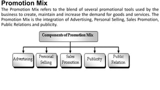 Promotion Mix
The Promotion Mix refers to the blend of several promotional tools used by the
business to create, maintain and increase the demand for goods and services. The
Promotion Mix is the integration of Advertising, Personal Selling, Sales Promotion,
Public Relations and publicity.
 
