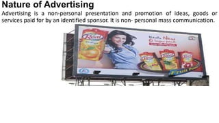 Nature of Advertising
Advertising is a non-personal presentation and promotion of ideas, goods or
services paid for by an identified sponsor. It is non- personal mass communication.
 