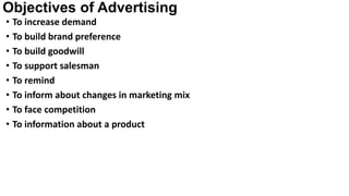 Objectives of Advertising
• To increase demand
• To build brand preference
• To build goodwill
• To support salesman
• To remind
• To inform about changes in marketing mix
• To face competition
• To information about a product
 