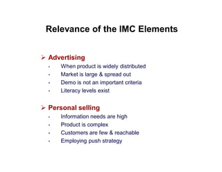Relevance of the IMC Elements
 Advertising
-

-

When product is widely distributed
Market is large & spread out
Demo is not an important criteria
Literacy levels exist

 Personal selling
-

-

Information needs are high
Product is complex
Customers are few & reachable
Employing push strategy

 