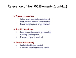 Relevance of the IMC Elements (contd…)
 Sales promotion
-

When short-term gains are desired
New product requires to induce trial
Brand switchers are to be targeted

 Public relations
-

Long term relationships are targeted
Building public opinion
Pre-event hype is required

 Direct marketing
-

Well defined target market
Service & relationships are crucial

 
