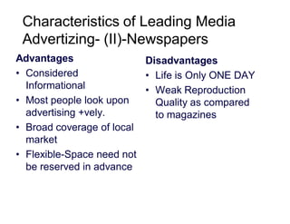 Characteristics of Leading Media
Advertizing- (II)-Newspapers
Advantages
Disadvantages
• Considered
• Life is Only ONE DAY
Informational
• Weak Reproduction
• Most people look upon
Quality as compared
advertising +vely.
to magazines
• Broad coverage of local
market
• Flexible-Space need not
be reserved in advance

 