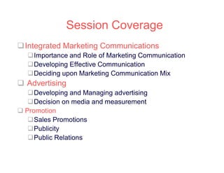 Session Coverage
Integrated Marketing Communications
Importance and Role of Marketing Communication
Developing Effective Communication
Deciding upon Marketing Communication Mix

 Advertising
Developing and Managing advertising
Decision on media and measurement
 Promotion
Sales Promotions
Publicity
Public Relations

 
