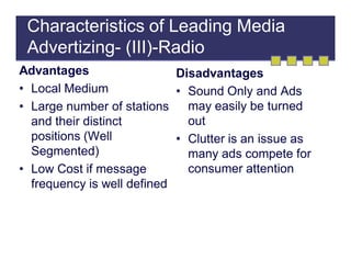 Characteristics of Leading Media
Advertizing- (III)-Radio
Advantages
Disadvantages
• Local Medium
• Sound Only and Ads
may easily be turned
• Large number of stations
out
and their distinct
positions (Well
• Clutter is an issue as
Segmented)
many ads compete for
consumer attention
• Low Cost if message
frequency is well defined

 