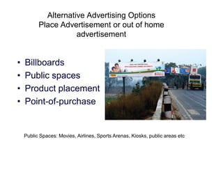 Alternative Advertising Options
Place Advertisement or out of home
advertisement

•
•
•
•

Billboards
Public spaces
Product placement
Point-of-purchase

Public Spaces: Movies, Airlines, Sports Arenas, Kiosks, public areas etc

 