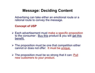 Message: Deciding Content
Advertising can take either an emotional route or a
rational route to convey the message.
Concept of USP
 Each advertisement must make a specific proposition
to the consumer : Buy this product & you will get this
benefit.
 The proposition must be one that competition either
cannot or does not offer: It must be unique.
 The proposition must be so strong that it can: Pull
new customers to your product.

 