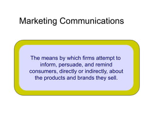 Marketing Communications

The means by which firms attempt to
inform, persuade, and remind
consumers, directly or indirectly, about
the products and brands they sell.

 