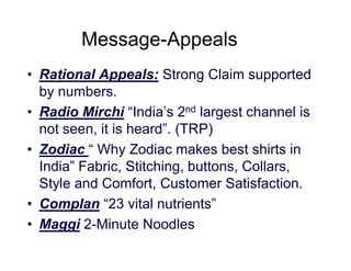 Message-Appeals
• Rational Appeals: Strong Claim supported
by numbers.
• Radio Mirchi “India’s 2nd largest channel is
not seen, it is heard”. (TRP)
• Zodiac “ Why Zodiac makes best shirts in
India” Fabric, Stitching, buttons, Collars,
Style and Comfort, Customer Satisfaction.
• Complan “23 vital nutrients”
• Maggi 2-Minute Noodles

 