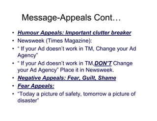 Message-Appeals Cont…
• Humour Appeals: Important clutter breaker
• Newsweek (Times Magazine):
• “ If your Ad doesn’t work in TM, Change your Ad
Agency”
• “ If your Ad doesn’t work in TM,DON’T Change
your Ad Agency” Place it in Newsweek.
• Negative Appeals: Fear, Guilt, Shame
• Fear Appeals:
• “Today a picture of safety, tomorrow a picture of
disaster”

 