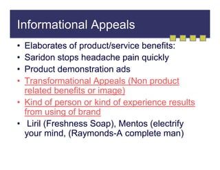 Informational Appeals
•
•
•
•

Elaborates of product/service benefits:
Saridon stops headache pain quickly
Product demonstration ads
Transformational Appeals (Non product
related benefits or image)
• Kind of person or kind of experience results
from using of brand
• Liril (Freshness Soap), Mentos (electrify
your mind, (Raymonds-A complete man)

 