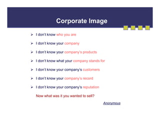 Corporate Image
 I don’t know who you are
 I don’t know your company
 I don’t know your company’s products
 I don’t know what your company stands for
 I don’t know your company’s customers
 I don’t know your company’s record
 I don’t know your company’s reputation
Now what was it you wanted to sell?
Anonymous

 