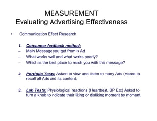 MEASUREMENT
Evaluating Advertising Effectiveness
•

Communication Effect Research
1.
–
–
–

Consumer feedback method:
Main Message you get from is Ad
What works well and what works poorly?
Which is the best place to reach you with this message?

2.

Portfolio Tests: Asked to view and listen to many Ads (Asked to
recall all Ads and its content.

3.

Lab Tests: Physiological reactions (Heartbeat, BP Etc) Asked to
turn a knob to indicate their liking or disliking moment by moment.

 