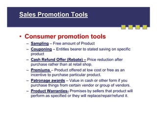 Sales Promotion Tools

• Consumer promotion tools
– Sampling – Free amount of Product
– Couponing – Entitles bearer to stated saving on specific
product
– Cash Refund Offer (Rebate) – Price reduction after
purchase rather than at retail shop.
– Premiums – Product offered at low cost or free as an
incentive to purchase particular product.
– Patronage awards – Value in cash or other form if you
purchase things from certain vendor or group of vendors.
– Product Warranties- Promises by sellers that product will
perform as specified or they will replace/repair/refund it.

 
