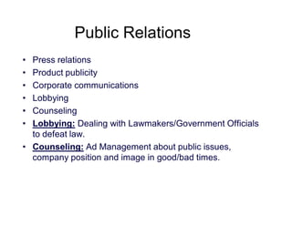 Public Relations
•
•
•
•
•
•

Press relations
Product publicity
Corporate communications
Lobbying
Counseling
Lobbying: Dealing with Lawmakers/Government Officials
to defeat law.
• Counseling: Ad Management about public issues,
company position and image in good/bad times.

 