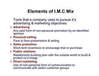 Elements of I.M.C Mix
Tools that a company uses to pursue it’s
advertising & marketing objectives.
 Advertising
Any paid form of non-personal promotion by an identified
sponsor
 Personal selling
Face to face presentation & selling
 Sales promotion
Short term incentives to encourage trial or purchase
 Public relations
Relationship building plan with the outside world to build &
protect co’s image
 Direct marketing
Use of non-personal form of communication to
communicate with select customer groups

 