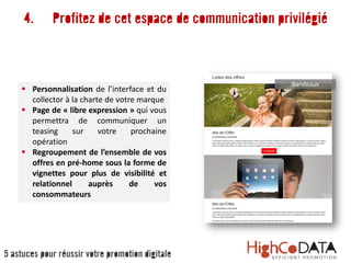 4. Profitez de cet espace de communication privilégié
 Personnalisation de l’interface et du
collector à la charte de votre marque
 Page de « libre expression » qui vous
permettra de communiquer un
teasing sur votre prochaine
opération
 Regroupement de l’ensemble de vos
offres en pré-home sous la forme de
vignettes pour plus de visibilité et
relationnel auprès de vos
consommateurs
Bandeaux
5 astuces pour réussir votre promotion digitale
 