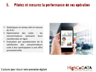 5. Pilotez et mesurez la performance de vos opération
 Statistiques en temps réel et mesure
du R.O.I
 Optimisation des coûts : les
consommateurs saisissent leurs
coordonnées en ligne
 Evaluation par questionnaire de la
satisfaction des consommateurs
suite à leur participation à une offre
promotionnelle
5 astuces pour réussir votre promotion digitale
 