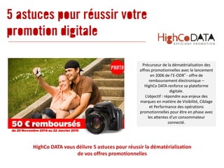 Précurseur de la dématérialisation des
offres promotionnelles avec le lancement
en 2006 de l’E-ODR® - offre de
remboursement électronique –
HighCo DATA renforce sa plateforme
digitale.
L’objectif : répondre aux enjeux des
marques en matière de Visibilité, Ciblage
et Performance des opérations
promotionnelles pour être en phase avec
les attentes d’un consommateur
connecté.
5 astuces pour réussir votre
promotion digitale
HighCo DATA vous délivre 5 astuces pour réussir la dématérialisation
de vos offres promotionnelles
 