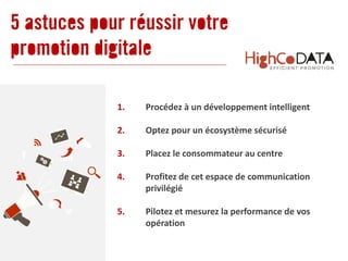 1. Procédez à un développement intelligent
2. Optez pour un écosystème sécurisé
3. Placez le consommateur au centre
4. Profitez de cet espace de communication
privilégié
5. Pilotez et mesurez la performance de vos
opération
5 astuces pour réussir votre
promotion digitale
 